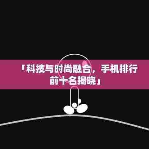 「科技与时尚融合,手机排行前十名揭晓」