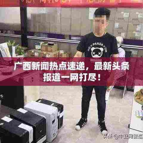 广西新闻热点速递,最新头条报道一网打尽!