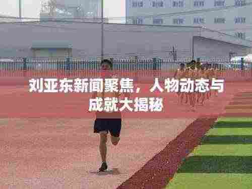 刘亚东新闻聚焦,人物动态与成就大揭秘