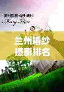 兰州婚纱摄影排名前十,打造美好回忆的优选榜单——最新婚纱摄影榜单揭晓!