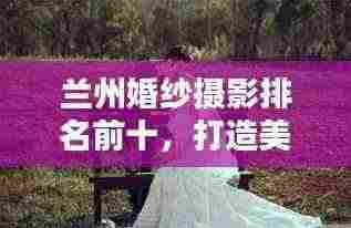 兰州婚纱摄影排名前十,打造美好回忆的优选榜单——最新婚纱摄影榜单揭晓!