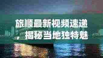 旅顺最新视频速递,揭秘当地独特魅力与新鲜事,不容错过!