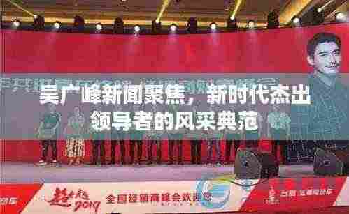 吴广峰新闻聚焦,新时代杰出领导者的风采典范