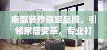 南部装修领军品牌,引领家居变革,专业打造优质生活空间