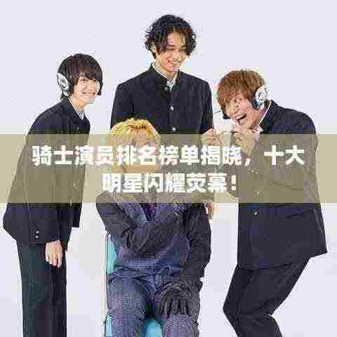 骑士演员排名榜单揭晓,十大明星闪耀荧幕!