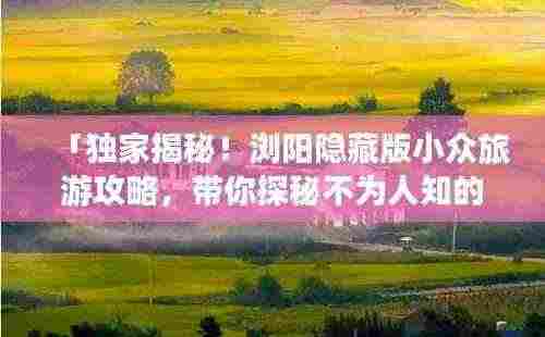 「独家揭秘!浏阳隐藏版小众旅游攻略,带你探秘不为人知的风景胜地!」