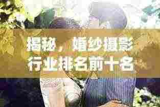 揭秘,婚纱摄影行业排名前十名,哪家更值得你信赖?