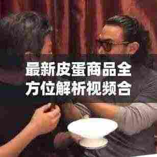 最新皮蛋商品全方位解析视频合集