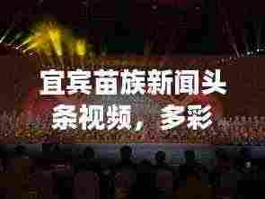 宜宾苗族新闻头条视频,多彩文化与时代风貌的绚丽展现