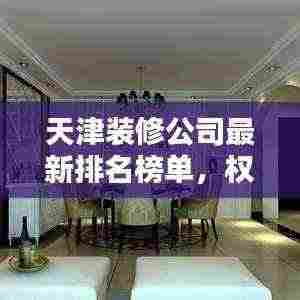 天津装修公司最新排名榜单，权威推荐！