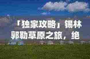 「独家攻略」锡林郭勒草原之旅,绝美风光与深度体验