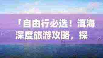 「自由行必选！洱海深度旅游攻略，探索绝美风光之旅」