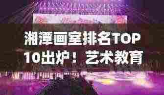 湘潭画室排名TOP10出炉！艺术教育璀璨明珠榜单揭晓！