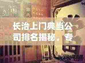 长治上门典当公司排名揭秘,专业权威解析,为您精选优质典当行!