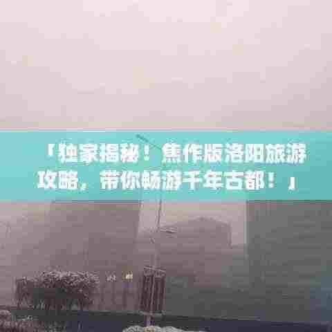 「独家揭秘!焦作版洛阳旅游攻略,带你畅游千年古都!」
