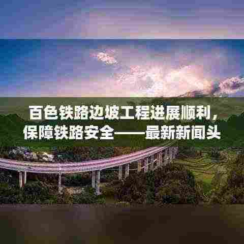 百色铁路边坡工程进展顺利,保障铁路安全——最新新闻头条