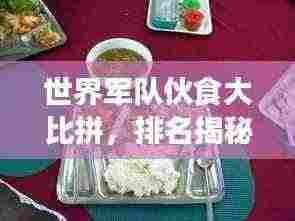 世界军队伙食大比拼,排名揭秘,营养与口味并重!