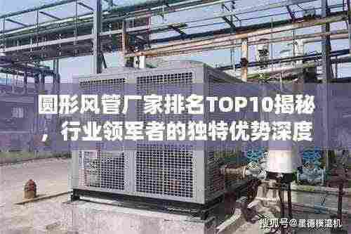 圆形风管厂家排名TOP10揭秘，行业领军者的独特优势深度解析