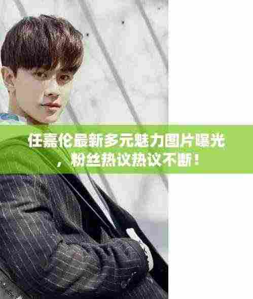 任嘉伦最新多元魅力图片曝光,粉丝热议热议不断!