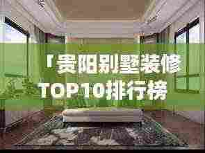 「贵阳别墅装修TOP10排行榜,专业设计团队施工,品质保障!」