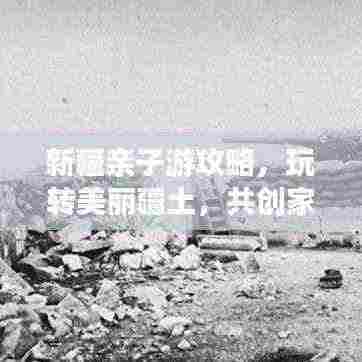 新疆亲子游攻略,玩转美丽疆土,共创家庭旅行美好记忆