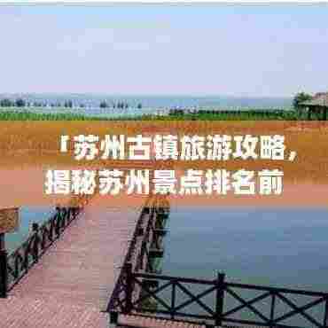 「苏州古镇旅游攻略,揭秘苏州景点排名前十的古镇」