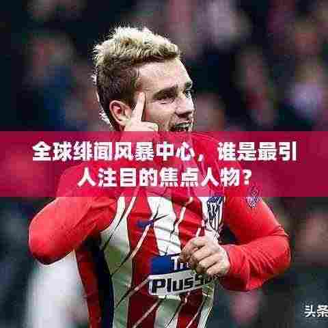 全球绯闻风暴中心,谁是最引人注目的焦点人物?