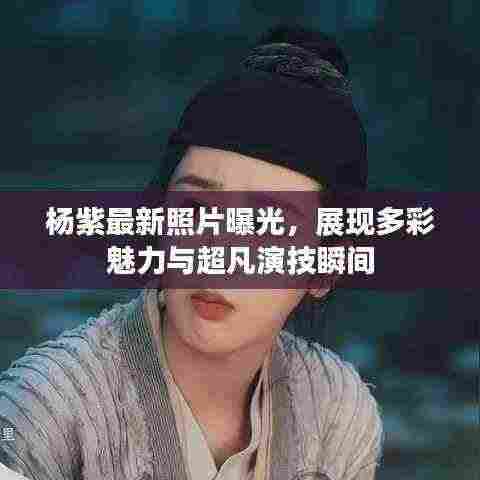 杨紫最新照片曝光,展现多彩魅力与超凡演技瞬间