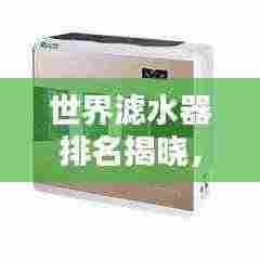 世界滤水器排名揭晓,优质净水器选购指南