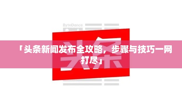「头条新闻发布全攻略,步骤与技巧一网打尽」