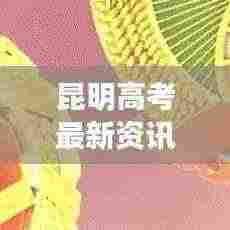 昆明高考最新资讯速递