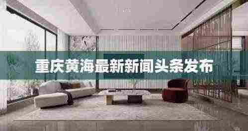 重庆黄海最新新闻头条发布