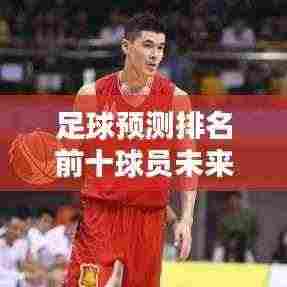 足球预测排名前十球员未来风采瞩目,谁将成为新星领袖?