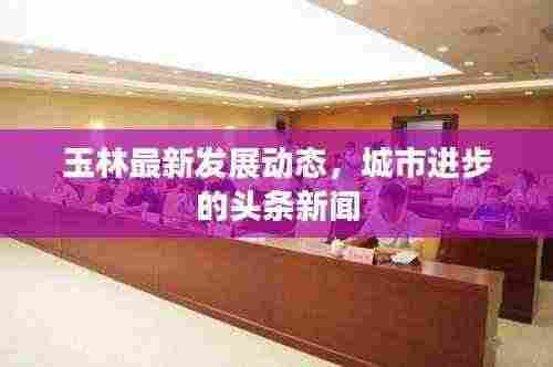 玉林最新发展动态,城市进步的头条新闻