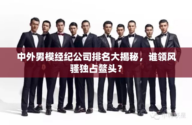 中外男模经纪公司排名大揭秘,谁领风骚独占鳌头?