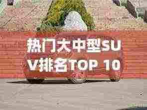 热门大中型SUV排名TOP 10,深度解析市场热门车型