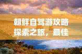 朝鲜自驾游攻略探索之旅，最佳路线与体验分享