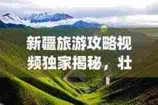 新疆旅游攻略视频独家揭秘,壮美路线探索新疆之旅!
