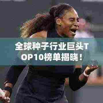 全球种子行业巨头TOP10榜单揭晓!