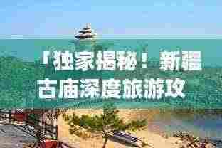 「独家揭秘!新疆古庙深度旅游攻略,带你领略神秘风情!」