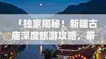 「独家揭秘!新疆古庙深度旅游攻略,带你领略神秘风情!」