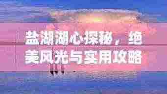 盐湖湖心探秘，绝美风光与实用攻略！