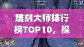 雕刻大师排行榜TOP10，探索雕刻艺术巅峰之旅