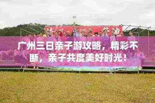 广州三日亲子游攻略,精彩不断,亲子共度美好时光!