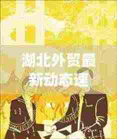 湖北外贸最新动态速递，今日关注焦点！