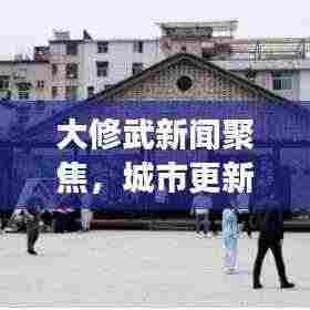 大修武新闻聚焦,城市更新与未来展望