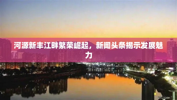 河源新丰江畔繁荣崛起,新闻头条揭示发展魅力