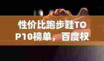 性价比跑步鞋TOP10榜单,百度权威收录