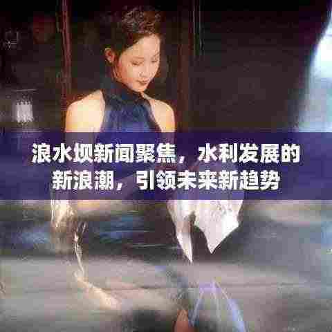 浪水坝新闻聚焦,水利发展的新浪潮,引领未来新趋势