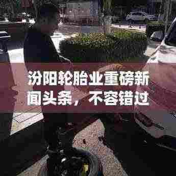 汾阳轮胎业重磅新闻头条,不容错过!